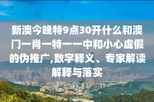 新澳今晚特9点30开什么和澳门一肖一特一一中和小心虚假的伪推广,数字释义、专家解读解释与落实